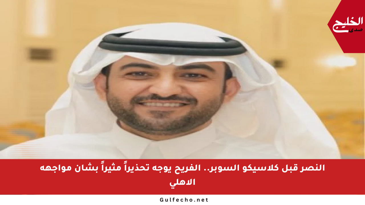 النصر قبل كلاسيكو السوبر.. الفريح يوجه تحذيراً مثيراً بشأن مواجهة الأهلي
